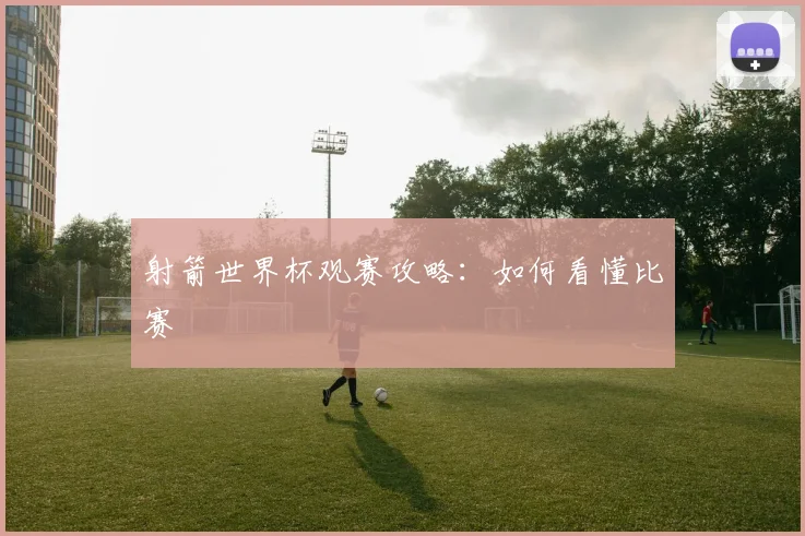 射箭世界杯观赛攻略:如何看懂比赛