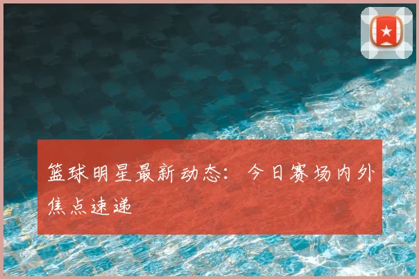 篮球明星最新动态:今日赛场内外焦点速递