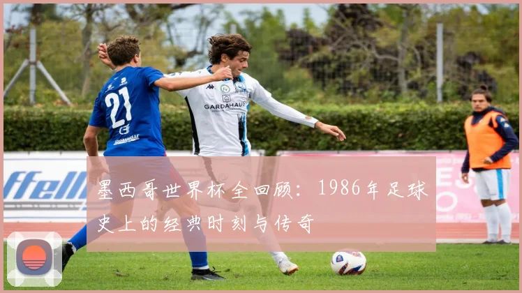 墨西哥世界杯全回顾：1986年足球史上的经典时刻与传奇