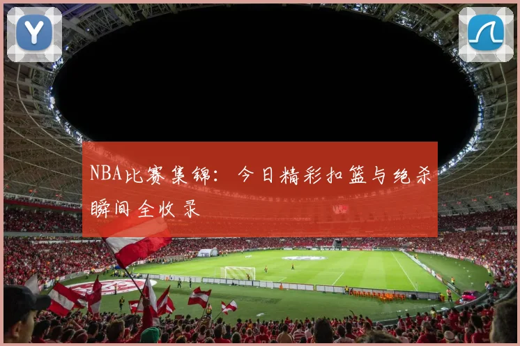NBA比赛集锦：今日精彩扣篮与绝杀瞬间全收录