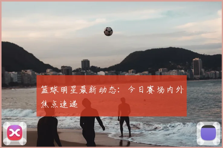 篮球明星最新动态：今日赛场内外焦点速递