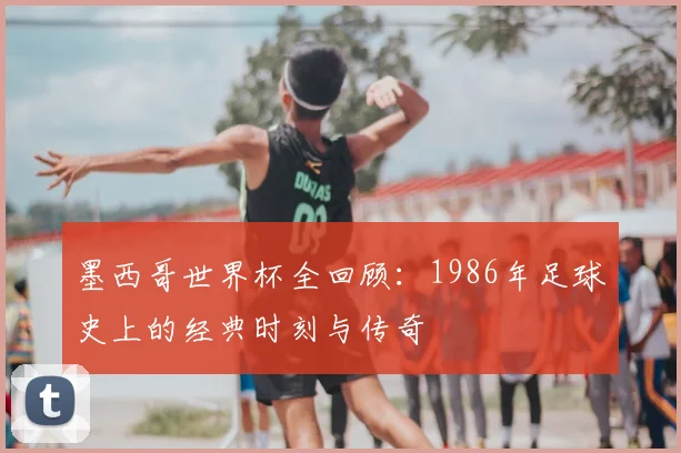 墨西哥世界杯全回顾：1986年足球史上的经典时刻与传奇