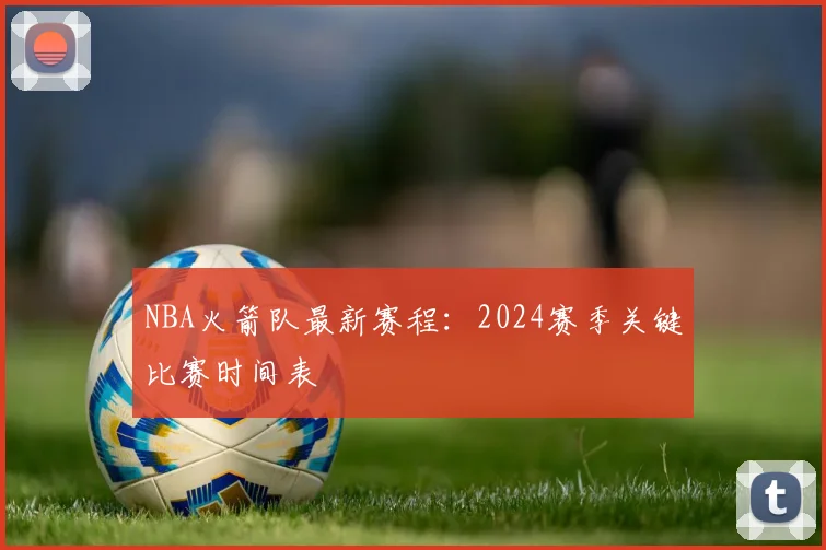 NBA火箭队最新赛程:2024赛季关键比赛时间表