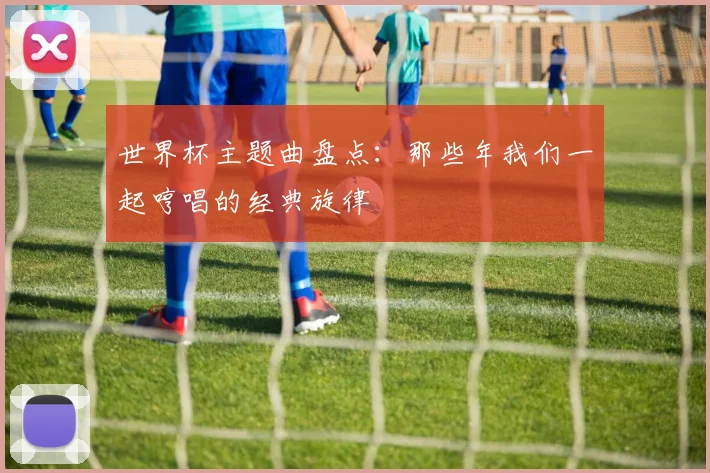 世界杯主题曲盘点：那些年我们一起哼唱的经典旋律