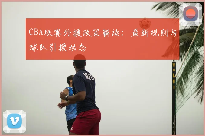 CBA联赛外援政策解读：最新规则与球队引援动态