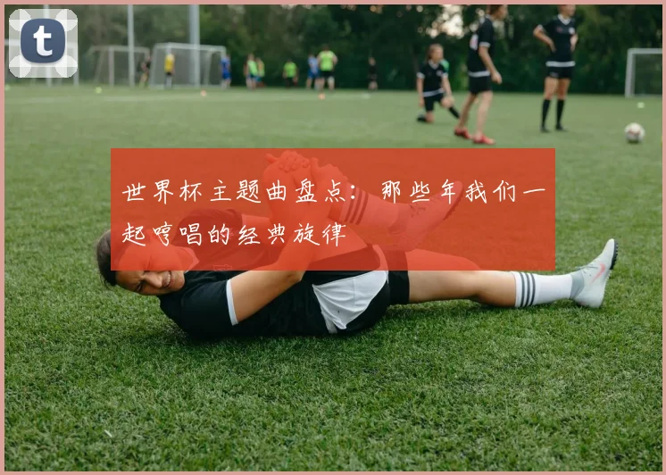 世界杯主题曲盘点：那些年我们一起哼唱的经典旋律