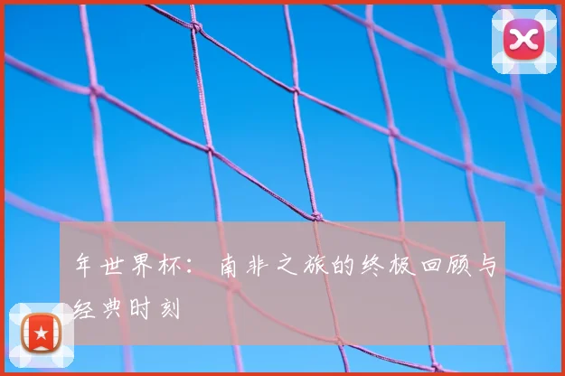 年世界杯：南非之旅的终极回顾与经典时刻